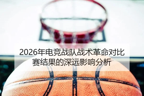 2026年电竞战队战术革命对比赛结果的深远影响分析
