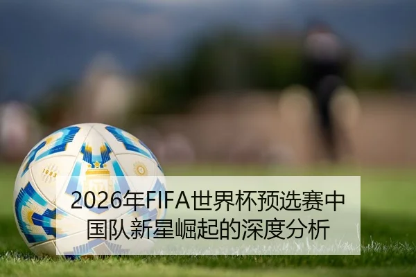 2026年FIFA世界杯预选赛中国队新星崛起的深度分析