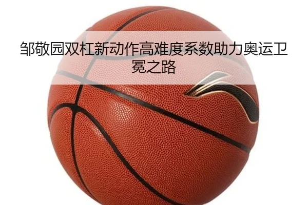 邹敬园双杠新动作高难度系数助力奥运卫冕之路